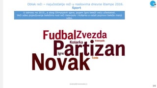 Oblak reči – najučestalije reči u naslovima dnevne štampe 2016.
Sport
16
analize@ninamedia.rs
U odnosu na 2015., a zbog Olimpijskih igara, pojam Igre beleţi veću učestalost.
Veći udeo pojavljivanja beleţimo kod reči Vaterpolo i Košarka a ostali pojmovi beleţe manji
udeo.
 