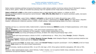 Analiza sadržaja medijskih naslova
Srbija, Beograd, Milion, Vuĉić, Rusija i – Život!
Sektor analiza medijskog sadrţaja kompanije Ninamedija je uradio redovan godišnji monitoring naslova dnevnih štampanih medija u
Srbiji za 2016. godinu i došao do rezultata koji pokazuju koje reči najčešće koriste mediji kada se obraćaju čitaocima.
Izbori u Srbiji ali i u SAD su vidno uticali na pojmove koje su mediji plasirali preko naslova, a u odnosu na 2015.
Najveće povećanje beleţimo kod pojmova naziva stranaka – SNS, SPS, DS, DSS, Dveri itd, te najveće povećanje uopšte, kod pojma
Donald Tramp.
Olimpijske igre u Riju i uspesi Srbije u košarci i vaterpolu su bile povod da ih mediji više pominju nego u 2015.
Od ostalih pojmova koji su zabeleţili veću učestalost u odnosu na 2015, najzanimljiviji su Dodik i NATO, prvi zbog izbora u Republici
Srpskoj i referenduma o drţavnom prazniku, a NATO, između ostalog, i zbog potencijalnog ulaska Crne Gore u ovaj savez.
Detaljnije
Najčešća reč koju su u osnovnom obliku mediji koristili u naslovima tekstova je SRBIJA sa preko 14 hiljada pojavljivanja (12% manje
nego 2015).
Sledeća, BEOGRAD, je pomenuta 6516 puta, i 12% većim brojem pojavljivanja nego u 2015.
MILION je treća reč prema učestalosti sa 3143 pogotka, i manjim brojem pojavljivanja za 14%.
ALEKSANDAR VUĈIĆ je po broju pominjanja prva ličnost, ali beleţi 14% manji broj pominjanja nego u 2015.
Ekonomija
Sve teme beleţe pad broja pominjanja u odnosu na 2015. a najfrekventnije su – Milion, Evro, Dinar, Penzija!, Direktor i Milijarda.
Geopolitika
Najveći broj učestalosti beleţimo kod reči Srbija, Beograd, Evropa i Rusija, slede Izbeglice-Migranti. Najveće povećanje beleţimo kod
reči Amerika i NATO, a najveći pad kod reči Kosovo i Albanija.
Liĉnosti
Najčešće je pomenut A. Vuĉić, ali manje nego u 2015, sledi Donald Tramp sa najvećim povećanjem –1421%, Nikolić je treći ali manje
za 15%, Putin sledeći sa 14% većim brojem pojavljivanja.
Politika
Od većih stranaka, najviše je pomenuta SNS, i to za 21% više nego u 2015. DS je gotovo identično zastupljena, SPS više za 76%.
Sport
Novak je i dalje najzastupljeniji pojam, potom Partizan, Fudbal i Zvezda, a svi ovi pojmovi beleţe manju učestalost, dok je veća
zabeleţena kod pojmova Košarka i Vaterpolo.
2
analize@ninamedia.rs
 