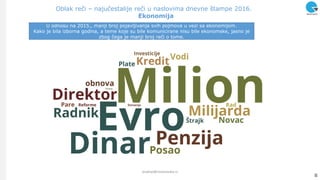Oblak reči – najučestalije reči u naslovima dnevne štampe 2016.
Ekonomija
8
analize@ninamedia.rs
U odnosu na 2015., manji broj pojavljivanja svih pojmova u vezi sa ekonomijom.
Kako je bila izborna godina, a teme koje su bile komunicirane nisu bile ekonomske, jasno je
zbog čega je manji broj reči o tome.
 