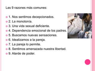 Las 9 razones más comunes:1. Nos sentimos decepcionados.2. La monotonía.3. Una vida sexual deficiente.4. Dependencia emocional de los padres.5. Buscamos nuevas sensaciones.6. Idealizamos a la pareja.7. La pareja lo permite.8. Sentimos amenazada nuestra libertad.9. Alarde de poder.