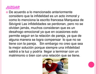JUZGARDe acuerdo a lo mencionado anteriormente considero que la infidelidad es un acto inmoral y como lo menciona la escrito francesa Marquesa de SévignéLas infidelidades se perdonan, pero no se olvidan jamás, muchos consideran que es un desahogo emocional ya que en ocasiones esto permite seguir en la relación de pareja, ya que de alguna manera se logra compensar  lo que no se tiene con la pareja.   Sin embargo no creo que sea la mejor solución porque siempre una infidelidad saldrá a la luz y podría  llegar a terminar con un matrimonio o bien con una relación que se tiene.