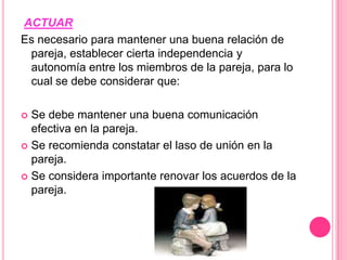 ACTUAREs necesario para mantener una buena relación de pareja, establecer cierta independencia y autonomía entre los miembros de la pareja, para lo cual se debe considerar que:    Se debe mantener una buena comunicación efectiva en la pareja.   Se recomienda constatar el laso de unión en la pareja.   Se considera importante renovar los acuerdos de la pareja.   