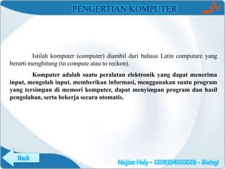 PENGERTIAN KOMPUTER

Istilah komputer (computer) diambil dari bahasa Latin computare yang
berarti menghitung (to compute atau to reckon).
Komputer adalah suatu peralatan elektronik yang dapat menerima
input, mengolah input, memberikan informasi, menggunakan suatu program
yang tersimpan di memori komputer, dapat menyimpan program dan hasil
pengolahan, serta bekerja secara otomatis.

Back

Najian Haly – 1208104010028 - Biologi

 