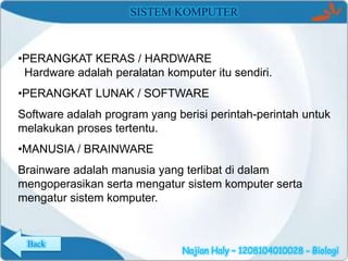 SISTEM KOMPUTER

•PERANGKAT KERAS / HARDWARE
Hardware adalah peralatan komputer itu sendiri.

•PERANGKAT LUNAK / SOFTWARE
Software adalah program yang berisi perintah-perintah untuk
melakukan proses tertentu.
•MANUSIA / BRAINWARE
Brainware adalah manusia yang terlibat di dalam
mengoperasikan serta mengatur sistem komputer serta
mengatur sistem komputer.

Back

Najian Haly – 1208104010028 - Biologi

 