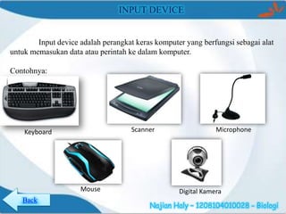 INPUT DEVICE

Input device adalah perangkat keras komputer yang berfungsi sebagai alat
untuk memasukan data atau perintah ke dalam komputer.

Contohnya:

Scanner

Keyboard

Mouse
Back

Microphone

Digital Kamera
Najian Haly – 1208104010028 - Biologi

 