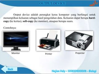OUTPUT DEVICE

Output device adalah perangkat keras komputer yang berfungsi untuk
menampilkan keluaran sebagai hasil pengolahan data. Keluaran dapat berupa hardcopy (ke kertas), soft-copy (ke monitor), ataupun berupa suara.
Contohnya:

Monitor

Back

Printer

Projector

Najian Haly – 1208104010028 - Biologi

 