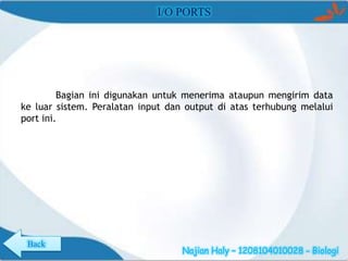 I/O PORTS

Bagian ini digunakan untuk menerima ataupun mengirim data
ke luar sistem. Peralatan input dan output di atas terhubung melalui
port ini.

Back

Najian Haly – 1208104010028 - Biologi

 