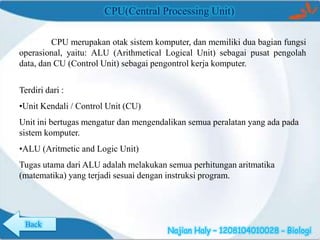 CPU(Central Processing Unit)
CPU merupakan otak sistem komputer, dan memiliki dua bagian fungsi
operasional, yaitu: ALU (Arithmetical Logical Unit) sebagai pusat pengolah
data, dan CU (Control Unit) sebagai pengontrol kerja komputer.

Terdiri dari :
•Unit Kendali / Control Unit (CU)
Unit ini bertugas mengatur dan mengendalikan semua peralatan yang ada pada
sistem komputer.
•ALU (Aritmetic and Logic Unit)
Tugas utama dari ALU adalah melakukan semua perhitungan aritmatika
(matematika) yang terjadi sesuai dengan instruksi program.

Back

Najian Haly – 1208104010028 - Biologi

 
