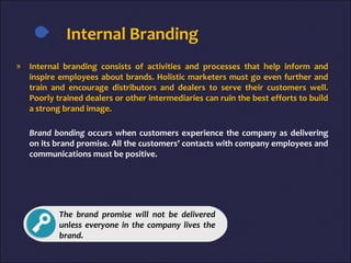 Internal Branding
» Internal branding consists of activities and processes that help inform and
inspire employees about brands. Holistic marketers must go even further and
train and encourage distributors and dealers to serve their customers well.
Poorly trained dealers or other intermediaries can ruin the best efforts to build
a strong brand image.
Brand bonding occurs when customers experience the company as delivering
on its brand promise. All the customers’ contacts with company employees and
communications must be positive.
The brand promise will not be delivered
unless everyone in the company lives the
brand.
 