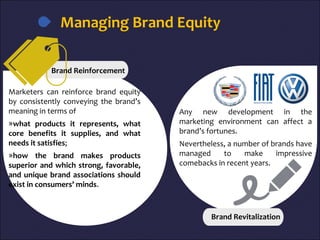 Managing Brand Equity
Marketers can reinforce brand equity
by consistently conveying the brand’s
meaning in terms of
»what products it represents, what
core benefits it supplies, and what
needs it satisfies;
»how the brand makes products
superior and which strong, favorable,
and unique brand associations should
exist in consumers’ minds.
Any new development in the
marketing environment can affect a
brand’s fortunes.
Nevertheless, a number of brands have
managed to make impressive
comebacks in recent years.
Brand Revitalization
Brand Reinforcement
 