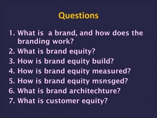 Questions
1. What is a brand, and how does the
branding work?
2. What is brand equity?
3. How is brand equity build?
4. How is brand equity measured?
5. How is brand equity msnsged?
6. What is brand architechture?
7. What is customer equity?
 