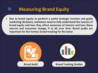 Measuring Brand Equity
» Due to brand equity to perform a useful strategic function and guide
marketing decisions, marketers need to fully understand the sources of
brand equity and how they affect outcomes of interest and how these
sources and outcomes change, if at all, over time. Brand audits are
important for the former; brand tracking for the latter.
Brand Audit Brand Tracking Studies
 