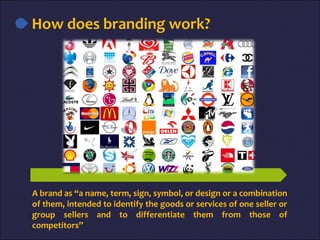 A brand as “a name, term, sign, symbol, or design or a combination
of them, intended to identify the goods or services of one seller or
group sellers and to differentiate them from those of
competitors”
How does branding work?
 