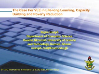 13rd AVU International Conference , 6-8 July. 2016, Nairobi, Kenya
Najim Ussiph
Department of Computer Science
Kwame Nkrumah University of Science
and Technology, Kumasi. Ghana.
nussiph.cos@knust.edu.gh
The Case For VLE in Life-long Learning, Capacity
Building and Poverty Reduction
 