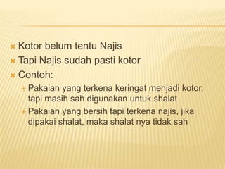  Kotor belum tentu Najis
 Tapi Najis sudah pasti kotor

 Contoh:
     Pakaian  yang terkena keringat menjadi kotor,
      tapi masih sah digunakan untuk shalat
     Pakaian yang bersih tapi terkena najis, jika
      dipakai shalat, maka shalat nya tidak sah
 