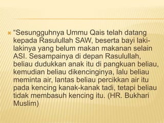    “Sesungguhnya Ummu Qais telah datang
    kepada Rasulullah SAW, beserta bayi laki-
    lakinya yang belum makan makanan selain
    ASI. Sesampainya di depan Rasulullah,
    beliau dudukkan anak itu di pangkuan beliau,
    kemudian beliau dikencinginya, lalu beliau
    meminta air, lantas beliau percikkan air itu
    pada kencing kanak-kanak tadi, tetapi beliau
    tidak membasuh kencing itu. (HR. Bukhari
    Muslim)
 