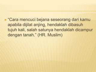   “Cara mencuci bejana seseorang dari kamu
    apabila dijilat anjing, hendaklah dibasuh
    tujuh kali, salah satunya hendaklah dicampur
    dengan tanah.” (HR. Muslim)
 