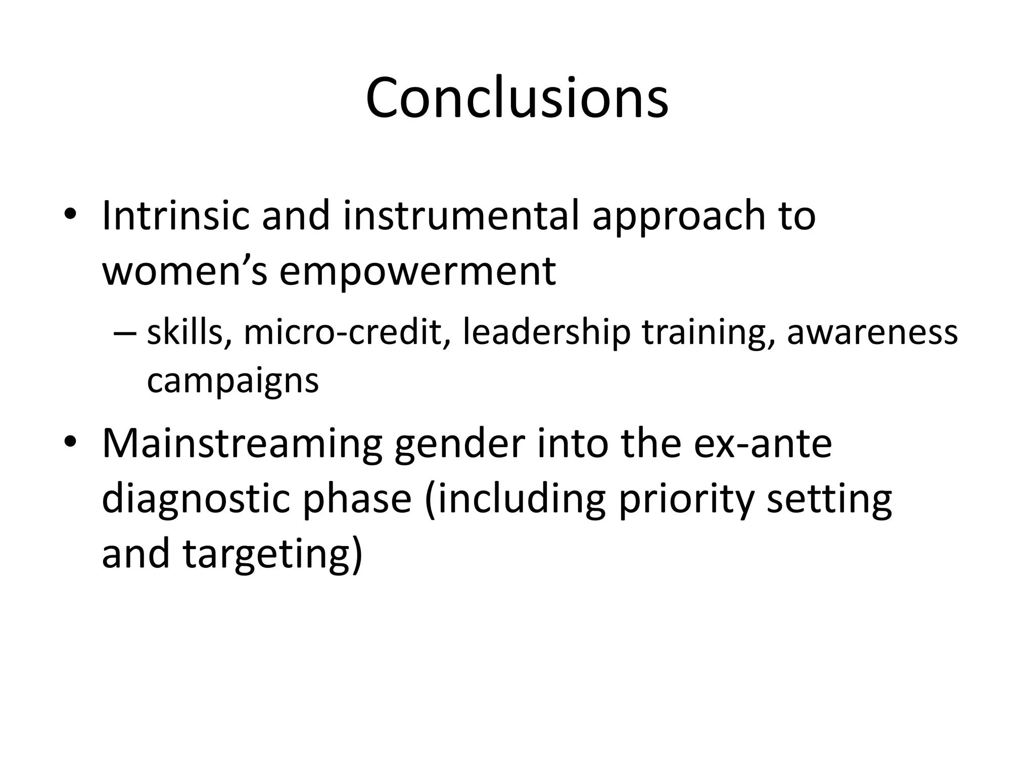Conclusions
• Intrinsic and instrumental approach to
women’s empowerment
– skills, micro-credit, leadership training, awareness
campaigns
• Mainstreaming gender into the ex-ante
diagnostic phase (including priority setting
and targeting)