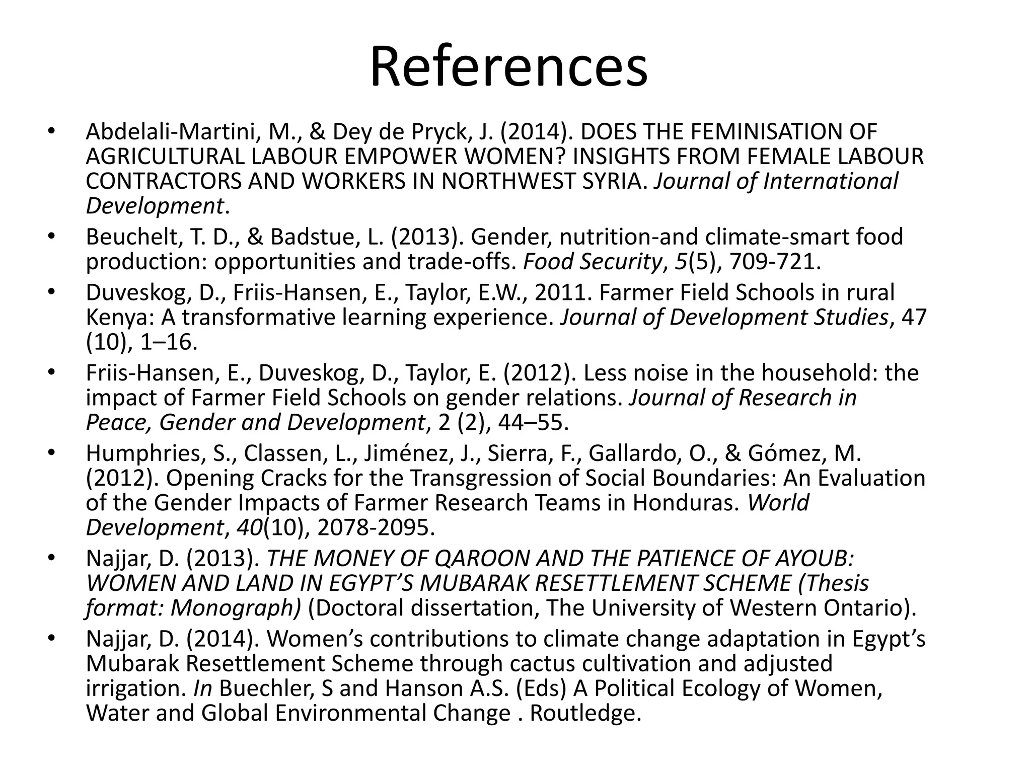 References
• Abdelali‐Martini, M., & Dey de Pryck, J. (2014). DOES THE FEMINISATION OF
AGRICULTURAL LABOUR EMPOWER WOMEN? INSIGHTS FROM FEMALE LABOUR
CONTRACTORS AND WORKERS IN NORTHWEST SYRIA. Journal of International
Development.
• Beuchelt, T. D., & Badstue, L. (2013). Gender, nutrition-and climate-smart food
production: opportunities and trade-offs. Food Security, 5(5), 709-721.
• Duveskog, D., Friis-Hansen, E., Taylor, E.W., 2011. Farmer Field Schools in rural
Kenya: A transformative learning experience. Journal of Development Studies, 47
(10), 1–16.
• Friis-Hansen, E., Duveskog, D., Taylor, E. (2012). Less noise in the household: the
impact of Farmer Field Schools on gender relations. Journal of Research in
Peace, Gender and Development, 2 (2), 44–55.
• Humphries, S., Classen, L., Jiménez, J., Sierra, F., Gallardo, O., & Gómez, M.
(2012). Opening Cracks for the Transgression of Social Boundaries: An Evaluation
of the Gender Impacts of Farmer Research Teams in Honduras. World
Development, 40(10), 2078-2095.
• Najjar, D. (2013). THE MONEY OF QAROON AND THE PATIENCE OF AYOUB:
WOMEN AND LAND IN EGYPT’S MUBARAK RESETTLEMENT SCHEME (Thesis
format: Monograph) (Doctoral dissertation, The University of Western Ontario).
• Najjar, D. (2014). Women’s contributions to climate change adaptation in Egypt’s
Mubarak Resettlement Scheme through cactus cultivation and adjusted
irrigation. In Buechler, S and Hanson A.S. (Eds) A Political Ecology of Women,
Water and Global Environmental Change . Routledge.