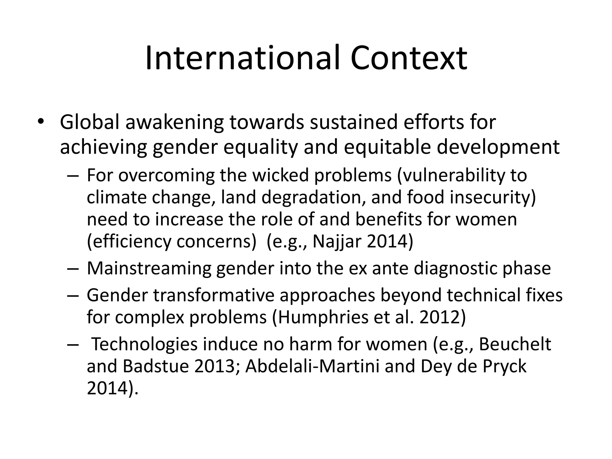 International Context
• Global awakening towards sustained efforts for
achieving gender equality and equitable development
– For overcoming the wicked problems (vulnerability to
climate change, land degradation, and food insecurity)
need to increase the role of and benefits for women
(efficiency concerns) (e.g., Najjar 2014)
– Mainstreaming gender into the ex ante diagnostic phase
– Gender transformative approaches beyond technical fixes
for complex problems (Humphries et al. 2012)
– Technologies induce no harm for women (e.g., Beuchelt
and Badstue 2013; Abdelali‐Martini and Dey de Pryck
2014).