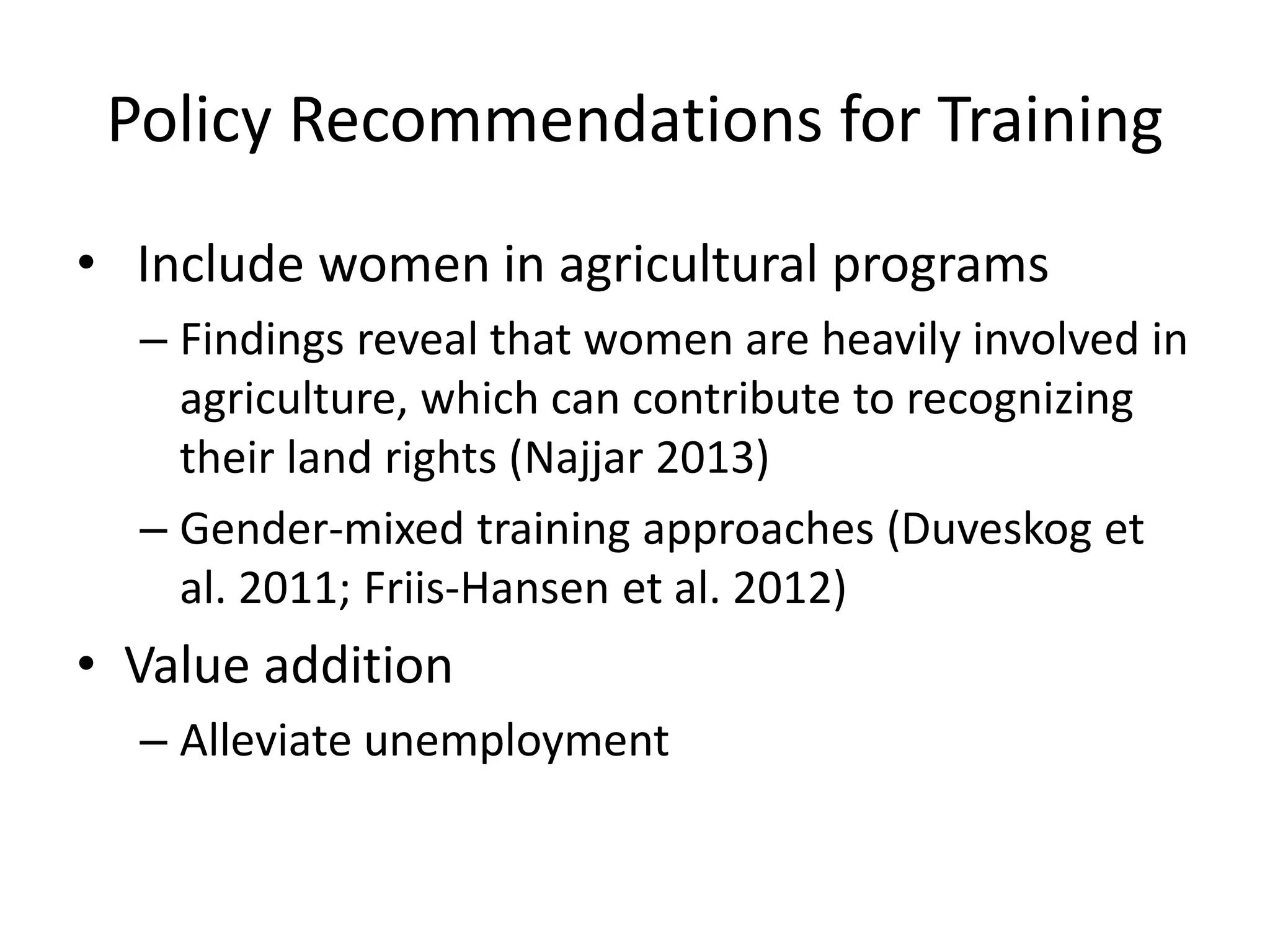 Policy Recommendations for Training
• Include women in agricultural programs
– Findings reveal that women are heavily involved in
agriculture, which can contribute to recognizing
their land rights (Najjar 2013)
– Gender-mixed training approaches (Duveskog et
al. 2011; Friis-Hansen et al. 2012)
• Value addition
– Alleviate unemployment