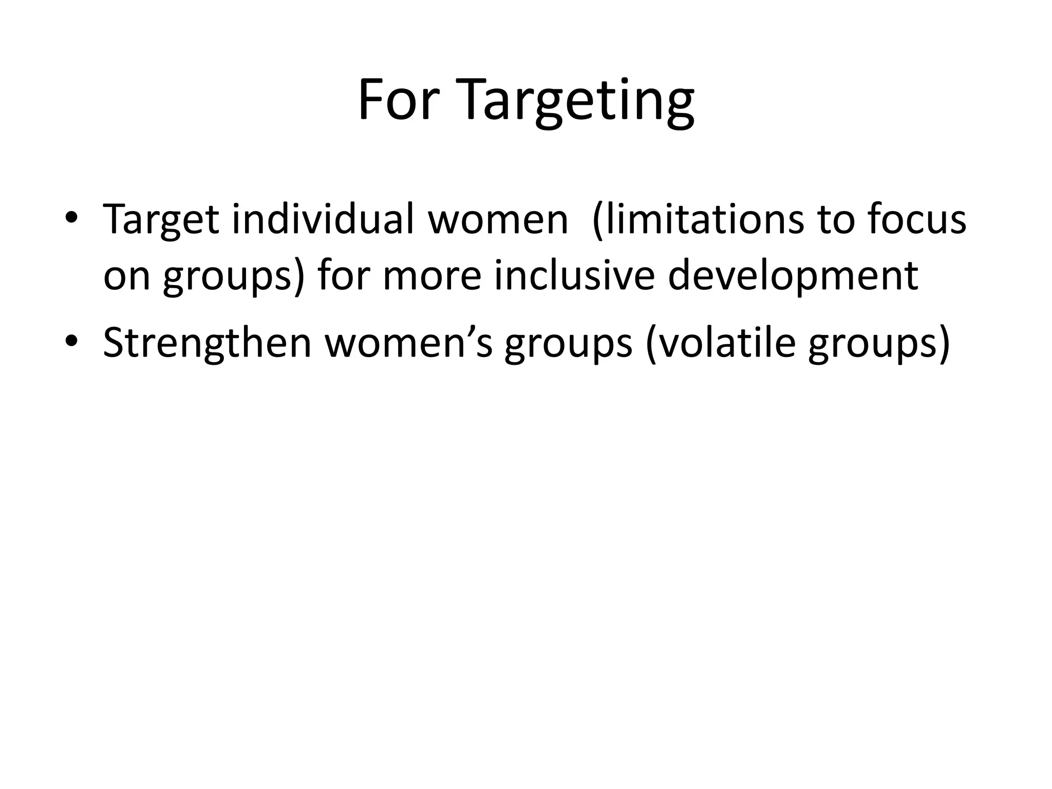 For Targeting
• Target individual women (limitations to focus
on groups) for more inclusive development
• Strengthen women’s groups (volatile groups)
