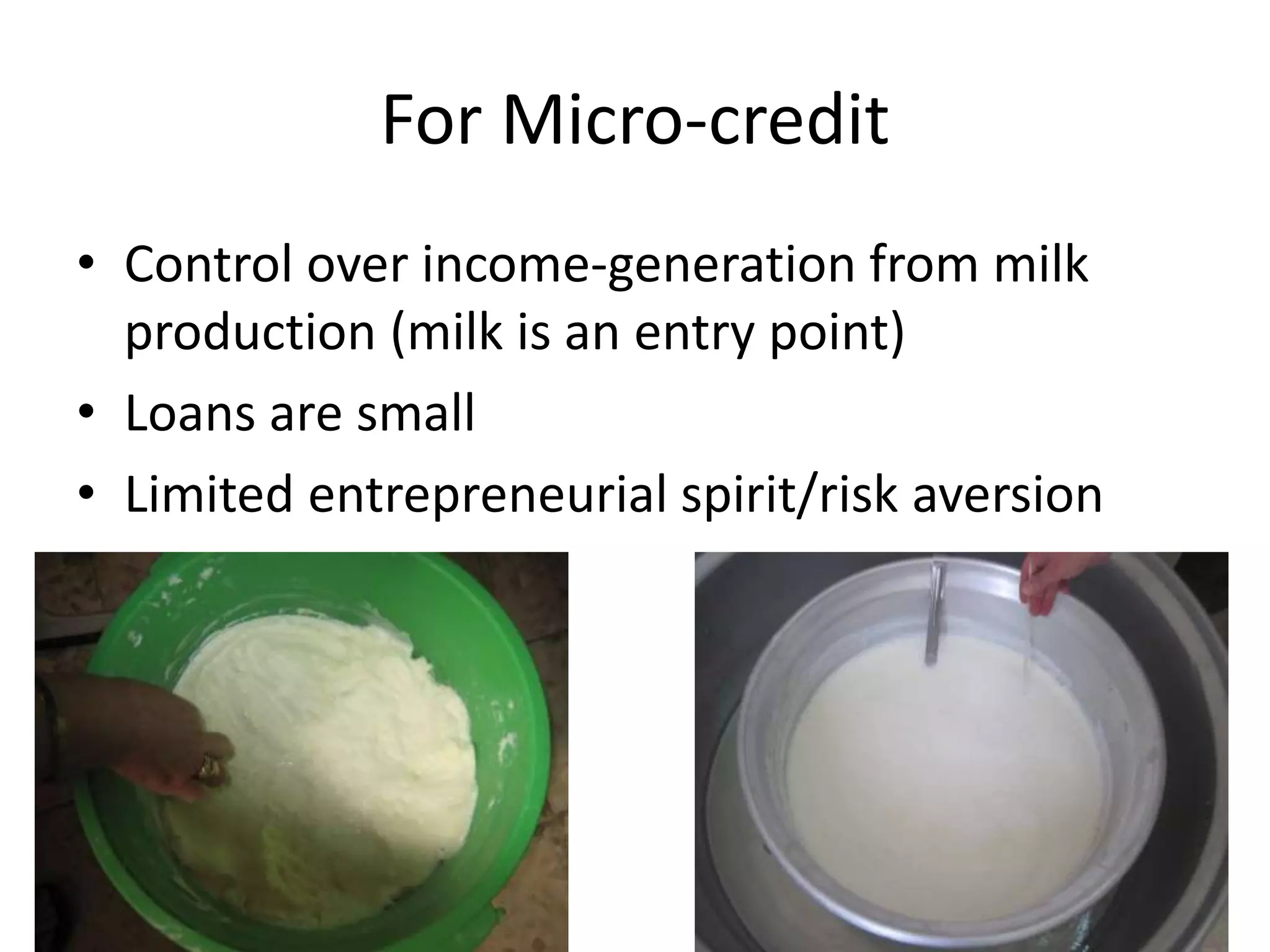 For Micro-credit
• Control over income-generation from milk
production (milk is an entry point)
• Loans are small
• Limited entrepreneurial spirit/risk aversion