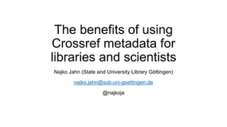 The benefits of using
Crossref metadata for
libraries and scientists
Najko Jahn (State and University Library Göttingen)
najko.jahn@sub.uni-goettingen.de
@najkoja
 
