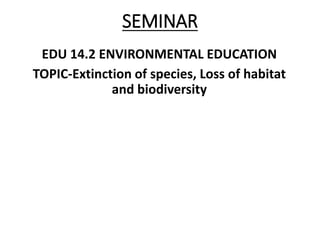 SEMINAR
EDU 14.2 ENVIRONMENTAL EDUCATION
TOPIC-Extinction of species, Loss of habitat
and biodiversity
 