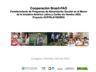 Cartagena, Colombia, Abril de 2015.
Cooperación Brasil-FAO
Fortalecimiento de Programas de Alimentación Escolar en el Marco
de la Iniciativa América Latina y Caribe sin Hambre 2025
Proyecto GCP/RLA/180/BRA
 
