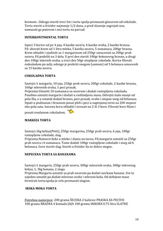 kremom . Odozgo staviti treci list i tortu spolja premazati glazurom od cokolade.
Tortu staviti u frizider najmanje 1/2 dana, a pred sluzenje zagrejati noz,
namazati ga puterom i seci tortu na parcad.
INTERKONTINENTAL TORTA
Ispeci 3 korice od po 4 jaja, 4 kasike secera, 4 kasike oraha, 2 kasike brasna.
Fil: skuvati krem od 1 litra mleka, 5 kasika secera, 5 zumanaca, 200gr brasna.
Krem ohladiti i sjediniti sa 1 margarinom od 250gr umucenim sa 200gr prah
secera. Fil podeliti na 3 dela. U prvi deo staviti 100gr kokosovog brasna, u drugi
deo 100gr mlevnih oraha, u treci deo 50gr otopljene cokolade. Korice filovati
redosledom po zelji, odozgo je prekriti snegom (samom) od 5 belanaca umucenih
sa 15 kasika secera.
COKOLADNA TORTA
Sastojci:1 margarin, 10 jaja, 250gr prah secera, 200gr cokolade, 2 kasike brasna,
160gr mlevenih oraha, 1 peci prasak.
Priprema:Umutiti 10 zumanaca sa secerom i dodati rastopljenu cokoladu.
Posebno umutiti margarin i dodati u rashladjenu masu. Odvojiti malo manje od
pola fila, a u ostatak dodati brasno, peci prasak, orahe i ulupan sneg od belanaca.
Sipati u podmazan i brasnom posut pleh i peci u zagrejanoj rerni na 200 stepeni
oko pola sata. Isecenu koru ohladiti i izrezati na 2 ili 3 kore. Filovati kore filom i
posuti rendanom cokoladom.
MARKIZA TORTA
Sastojci:1kg keksa(Petit), 250gr margarina, 250gr prah secera, 6 jaja, 100gr
rastopljene cokolade, slag.
Priprema:Namocis keks u mleko i slazes na tacnu. Fil:margarin umutiti sa 250gr
prah secera i 6 zumanaca. Tome dodati 100gr rastopljene cokolade i sneg od 6
belanaca. Gore staviti slag. Staviti u frizider da se dobro stegne.
NEPECENA TORTA SA BANANAMA
Sastojci:1 margarin, 250gr prah secera, 300gr mlevenih oraha, 300gr mlevenog
keksa, 1, 3kg banana, 2 slaga.
Priprema:Margarin umutiti sa prah secerom pa dodati iseckane banane. Sve to
zajedno umutiti pa dodati mlevene orahe i mleveni keks. Od dobijene mase
formirati tortu.spolja je celu premazati slagom.
IRSKA MOKA TORTA
Potrebne namirnice: 200 grama ŠECERA 2 kašicice PRASKA ZA PECIVO
100 grama BRAŠNA 4 komada JAJA 100 grama SKROBA 0.75 litra SLATKE
10
 