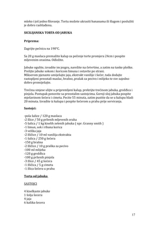 mleko i još jedno filovanje. Tortu možete ukrasiti bananama ili šlagom i poslužiti
je dobro rashlađenu.
SICILIJANSKA TORTA OD JABUKA
Priprema:
Zagrijte pećnicu na 190°C.
Sa 20 g maslaca premažite kalup za pečenje torte promjera 24cm i pospite
mljevenim orasima. Odložite.
Jabuke ogulite, izvadite im jezgru, narežite na četvrtine, a zatim na tanke ploške.
Prelijte jabuke sokom i koricom limuna i ostavite po strani.
Mikserom pjenasto umiješajte jaja, ekstrakt vanilije i šećer, tada dodajte
rastopljeni preostali maslac, brašno, prašak za pecivo i mlijeko te sve zajedno
dobro promiješajte.
Trećinu smjese ulijte u pripremljeni kalup, prekrijte trećinom jabuka, grožđica i
pinjola. Postupak ponovite sa preostalim sastojcima. Gornji sloj jabuka pospite
mješavinom šećera i cimeta. Pecite 55 minuta, zatim pustite da se u kalupu hladi
20 minuta. Izvadite iz kalupa i pospite šećerom u prahu prije serviranja.
Sastojci:
-pola šalice / 120 g maslaca
-2 žlice / 50 g prženih mljevenih oraha
-5 šalica / 1 kg kiselih zelenih jabuka ( npr. Granny smith )
-1 limun, sok i ribana korica
-3 velika jaja
-2 žličice / 10 ml vanilija ekstrakta
-1 šalica / 250 g šećera
-150 g brašna
-2 žličice / 10 g praška za pecivo
-100 ml mlijeka
-120 g grožđica
-100 g prženih pinjola
-3 žlice / 45 g šećera
-1 žličica / 5 g cimeta
-1 žlica šećera u prahu
Torta od jabuka
SASTOJCI
4 kiselkaste jabuke
1 šolja šecera
4 jaja
6 kašika šecera
17
 
