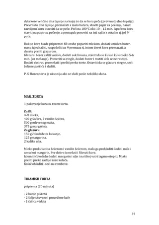 dela kore veličine dna tepsije na kojoj će da se kora peče (prevrnuto dno tepsije).
Prevrnuto dno tepsije, premazati s malo butera, staviti papir za pečenje, naneti
razvijenu koru i staviti da se peče. Peći na 180°C oko 10 – 12 min. Ispečenu koru
staviti na papir za pečenje, a postupak ponoviti na isti način s ostalim tj. još 9
puta.
Dok se kore hlade pripremiti fil: orahe popariti mlekom, dodati umućen buter,
masu izjednačiti, raspodeliti za 9 premaza tj. istom devet kora premazati, a
desetu preliti glazurom.
Glazura: šećer zaliti vodom, dodati sok limuna, staviti da se kuva i kuvati oko 5-6
min. (uz mešanje). Pomeriti sa ringle, dodati buter i mutiti dok se ne rastopi.
Dodati ekstrat, promešati i preliti preko torte. Ostaviti da se glazura stegne, seći
željene parčiće i služiti.
P. S. Rozen torta je ukusnija ako se služi posle nekoliko dana.
MAK TORTA
1 pakovanje kora za rozen tortu.
Za fil:
4 dl mleka,
400 g šećera, 2 vanilin šećera,
500 g mlevenog maka,
375 g margarina,
Za glazuru:
150 g čokolade za kuvanje,
125 gmargarina,
2 kašike ulja.
Mleko prokuvati sa šećerom i vanilin šećerom, malo ga prohladiti dodati mak i
umućeni margarin. Sve dobro izmešati i filovati kore.
Izlomiti čokoladu dodati margarin i ulje i na tihoj vatri lagano otopiti. Mlako
preliti preko zadnje kore kolača.
Kolač ohladiti i seći na rombove.
TIRAMISU TORTA
priprema (20 minuta)
- 2 kutije piškota
- 2 šolje skuvane i proceđene kafe
- 1 čašica viskija
19
 