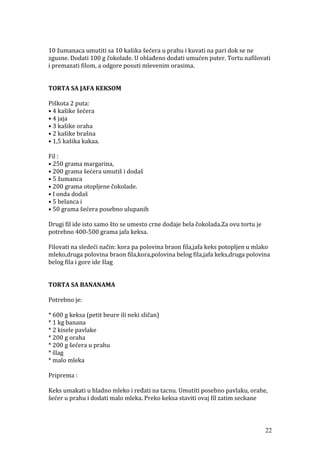 10 žumanaca umutiti sa 10 kašika šećera u prahu i kuvati na pari dok se ne
zgusne. Dodati 100 g čokolade. U ohlađeno dodati umućen puter. Tortu nafilovati
i premazati filom, a odgore posuti mlevenim orasima.
TORTA SA JAFA KEKSOM
Piškota 2 puta:
• 4 kašike šećera
• 4 jaja
• 3 kašike oraha
• 2 kašike brašna
• 1,5 kašika kakaa.
Fil :
• 250 grama margarina,
• 200 grama šećera umutiš i dodaš
• 5 žumanca
• 200 grama otopljene čokolade.
• I onda dodaš
• 5 belanca i
• 50 grama šećera posebno ulupanih
Drugi fil ide isto samo što se umesto crne dodaje bela čokolada.Za ovu tortu je
potrebno 400-500 grama jafa keksa.
Filovati na sledeći način: kora pa polovina braon fila,jafa keks potopljen u mlako
mleko,druga polovina braon fila,kora,polovina belog fila,jafa keks,druga polovina
belog fila i gore ide šlag
TORTA SA BANANAMA
Potrebno je:
* 600 g keksa (petit beure ili neki sličan)
* 1 kg banana
* 2 kisele pavlake
* 200 g oraha
* 200 g šećera u prahu
* šlag
* malo mleka
Priprema :
Keks umakati u hladno mleko i ređati na tacnu. Umutiti posebno pavlaku, orahe,
šećer u prahu i dodati malo mleka. Preko keksa staviti ovaj fil zatim seckane
22
 