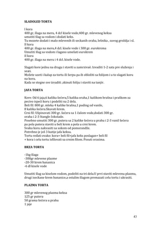 SLADOLED TORTA
I kora
400 gr, šlaga na meru, 4 dcl kisele vode,400 gr. mlevenog keksa
umutiti šlag sa vodom i dodati keks.
Tu mozete dodati i malo mlevenih ili seckanih oraha, lešnika , suvog groždja i sl.
II kora
400 gr. šlaga na meru,4 dcl. kisele vode i 300 gr. eurokrema
Umutiti šlag sa vodom i lagano umešati eurokrem
II kora
400 gr. šlaga na meru i 4 dcl. kisele vode.
Slagati kore jednu na drugu i staviti u zamrzivaè. Izvaditi 1-2 sata pre služenja i
seæi.
Možete uzeti i kalup za tortu ili šerpu pa ih obložiti sa folijom i u to slagati koru
na koru.
Kada se stegne sve izvaditi ,skinuti foliju i staviti na tanjir.
JAFA TORTA
Kore: Od 6 jaja,6 kašika šećera,5 kašika oraha,1 kašikom brašna i praškom za
pecivo ispeći koru i podeliti na 2 dela.
Beli fil: 800 gr. mleka 4 kašike brašna,1 puding od vanile,
8 kašika šećera.Skuvati krem.
Crni fil: Ušpinovati 300 gr. šećera sa 1 čašom vode,dodati 300 gr.
oraha i 2-3 štangle čokolade.
Posebno umutiti 300 gr. putera sa 2 kašike šećera u prahu i 2-3 vanil šećera
pa pola putera staviti u beli krem a pola u crni krem.
Svaku koru nakvasiti sa sokom od pomorandže.
Potrebno je još 3 kutije jafa keksa.
Tortu ređati ovako: kora+ beli fil+jafa keks poslagan+ beli fil
+ kora i celu tortu isfilovati sa crnim filom. Posuti orasima.
BRZA TORTA
-1kg šlaga
-300gr mlevene plazme
-20-30 krem bananica
-6 dl kisele vode
Umutiti šlag sa kiselom vodom, podeliti na tri dela.U prvi staviti mlevenu plazmu,
drugi iseckane krem bananice,a ostalim šlagom premazati celu tortu i ukrasiti.
PLAZMA TORTA
300 gr mlevenog plazma keksa
125 gr putera
50 grama šećera u prahu
1 jaje
43
 