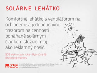 SOLÁRNE LEHÁTKO
Komfortné lehátko s ventilátorom na
ochladenie a jednoduchým
trezorom na cennosti
poháňané solárnym
článkom slúžiacim aj
ako reklamný nosič.
SOŠ elektrotechnická - Rybničná 59
Bratislava-Vajnory
Projekt Najlepší nápad podporuje podnikateľské nápady mladých ľudí.
Generálnym partnerom témy Obnoviteľné zdroje energie
je Západoslovenská energetika.
 