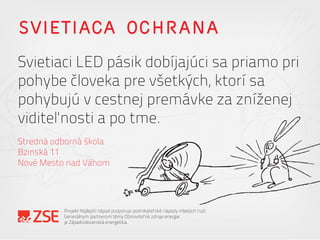 SVIETIACA OCHRANA
Svietiaci LED pásik dobíjajúci sa priamo pri
pohybe človeka pre všetkých, ktorí sa
pohybujú v cestnej premávke za zníženej
viditeľnosti a po tme.
Stredná odborná škola
Bzinská 11
Nové Mesto nad Váhom
Projekt Najlepší nápad podporuje podnikateľské nápady mladých ľudí.
Generálnym partnerom témy Obnoviteľné zdroje energie
je Západoslovenská energetika.
 