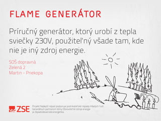 FLAME GENERÁTOR
Príručný generátor, ktorý urobí z tepla
sviečky 230V, použiteľný všade tam, kde
nie je iný zdroj energie.
SOŠ dopravná
Zelená 2
Martin - Priekopa
Projekt Najlepší nápad podporuje podnikateľské nápady mladých ľudí.
Generálnym partnerom témy Obnoviteľné zdroje energie
je Západoslovenská energetika.
 