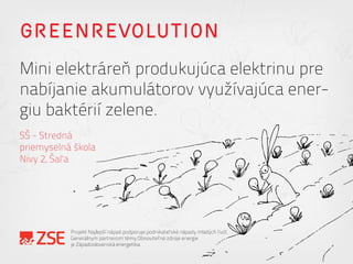 GREENREVOLUTION
Mini elektráreň produkujúca elektrinu pre
nabíjanie akumulátorov využívajúca ener-
giu baktérií zelene.
SŠ - Stredná
priemyselná škola
Nivy 2, Šaľa
Projekt Najlepší nápad podporuje podnikateľské nápady mladých ľudí.
Generálnym partnerom témy Obnoviteľné zdroje energie
je Západoslovenská energetika.
 