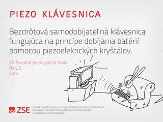 PIEZO KLÁVESNICA
Bezdrôtová samodobíjateľná klávesnica
fungujúca na princípe dobíjania batérií
pomocou piezoelekrických kryštálov.
SŠ-Stredná priemyselná škola
Nivy 2
Šaľa
Projekt Najlepší nápad podporuje podnikateľské nápady mladých ľudí.
Generálnym partnerom témy Obnoviteľné zdroje energie
je Západoslovenská energetika.
 
