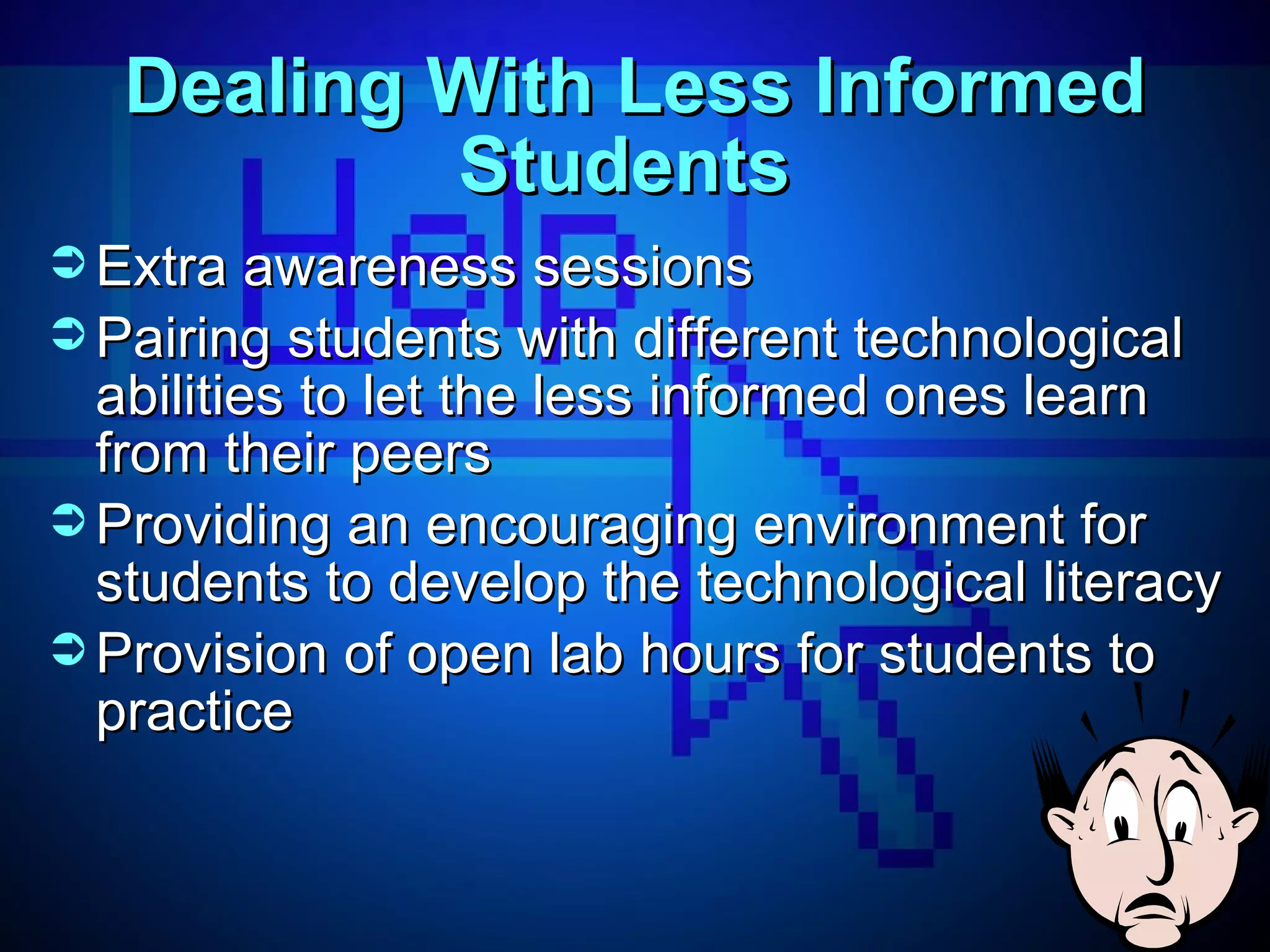 Dealing With Less Informed Students  Extra awareness sessions  Pairing students with different technological abilities to let the less informed ones learn from their peers Providing an encouraging environment for students to develop the technological literacy  Provision of open lab hours for students to practice 