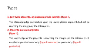 Types
1. Low lying placenta, or placenta previa lateralis (Type I).
The placental edge encroaches upon the lower uterine segment, but not be
reaching the margin of the internal os.
2. Placenta previa marginalis
(Type II).
The lower edge of the placenta is reaching the margins of the internal os. It
may be implanted anteriorly (type II anterior) or posteriorly (type II
posterior).
 