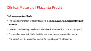 Clinical Picture of Placenta Previa
(I) Symptoms: after 20 wks
• The cardinal symptom of placenta previa is painless, causeless, recurrent vaginal
bleeding.
• However, the bleeding may be associated with some uterine contractions (pain).
• The bleeding may be initiated by intercourse or vaginal examination (cause).
• The patient may be presented during the first attack of the bleeding.
 