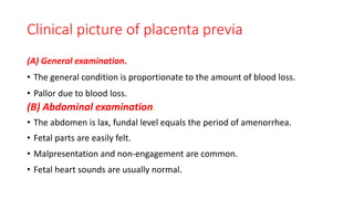 Clinical picture of placenta previa
(A) General examination.
• The general condition is proportionate to the amount of blood loss.
• Pallor due to blood loss.
(B) Abdominal examination.
• The abdomen is lax, fundal level equals the period of amenorrhea.
• Fetal parts are easily felt.
• Malpresentation and non-engagement are common.
• Fetal heart sounds are usually normal.
 