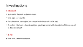 Investigations
I. Ultrasound.
• Main tool in diagnosis of placenta previa.
• Safe, rapid and accurate.
• Transabdominal, transvaginal, or transperineal ultrasound can be used.
• To confirm Fetal heart , placenta position , growth parameter with placental insufficiency and AFI
as it can cause IUGR
• 2. CTG
• Fetal heart rate and contraction
 
