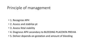 Principle of management
• 1. Recognize APH
• 2. Assess and stabilize pt
• 3. Assess fetal viability
• 4. Diagnose APH secondary to BLEEDING PLACENTA PREVIA
• 5. Deliver depends on gestation and amount of bleeding
 