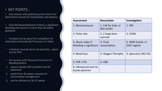 Assessment Resuscitate Investigation
1. Blood pressure 1. Call for help +/-
RED ALERT
1. FBC
2. Pulse rate 2. 2 large bore
cannula
2. COAG
3. Shock index if
bleeding is significant
3. Fluid
resuscitation
3. GXM 4 pints +/-
DIVC regime
4. Blood loss 4. Oxygen Theraphy 4. Speculum (NO VE)
5. FHR -CTG 5. CBD
6. Ultrasound scan to
locate placenta
 