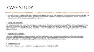CASE STUDY
• Fatimah Hussin is a 40 year old G3, P1+1 who is 32 weeks gestation. She awakened at 0200 thinking that she had wet the
bed. When she arose she discovered her bed was covered in bright red blood (painless pv bleed). Denies any trauma
recently , no urti/uti symptoms, good fetal movement
• ANTENATAL HISTORY :
Her records indicate she is carrying a singleton pregnancy in the vertex presentation.Sure of date . Antenatally patient had
history of incomplete miscarriage at 10 weeks (First pregnancy), D+C was done , uneventful.. Her second pregnancy pt
went for Elective C section for placenta previa type 3 in labor at 37 weeks gestation. This pregnancy has been uneventful
up until this time
• PAST MEDICAL HISTORY :
Her past medical history is uncomplicated, she has no allergies, and she takes no medications other than prenatal
vitamins. She admits to smoking less than one-half pack per day of cigarettes. Her prenatal labs are normal and her
pregnancy has been uncomplicated except for intermittent spotting in the last six weeks.
• ON EXAMINATION
Alert , pink not pale , warm peripheries , good pulse volume vItal sign is stable
 