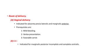 • Route of delivery.
(A) Vaginal delivery
• Indicated for placenta previa lateralis and marginalis anterior.
• Prerequisites are:
1- Mild bleeding.
2- Vertex presentation.
3- Favorable cervix
(B) C.S :
• Indicated for marginalis posterior incomplete and complete centralis.
 
