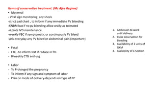 Items of conservative treatment. (Mc Afee Regime)
• Maternal
- Vital sign monitoring any shock
-strict pad chart , to inform if any immediate PV bleeding
-KNBM but if no pv bleeding allow orally as tolerated
-4 pints IVD maintenance
-weekly FBC if symptomatic or continuously PV bleed
-Ask everyday any PV bleed or abdominal pain (important)
• Fetal
- FKC , to inform stat if reduce in fm
- Biweekly CTG and usg
• Labor
- To Prolonged the pregnancy
- To inform if any sign and symptom of labor
- Plan on mode of delivery-depends on type of PP
1. Admission to ward
until delivery
2. Close observation for
bleeding
3. Availability of 2 units of
GXM
4. Avalability of C Section
 